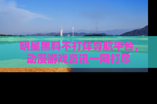 明星黑料不打烊导航平台，动漫游戏资讯一网打尽