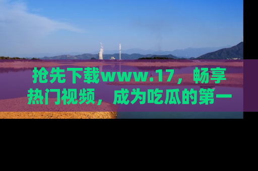 抢先下载www.17，畅享热门视频，成为吃瓜的第一手信息者！