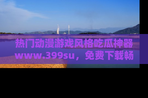 热门动漫游戏风格吃瓜神器www.399su，免费下载畅享精彩