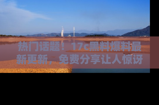 热门话题！17c黑料爆料最新更新，免费分享让人惊讶的事实！