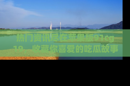 热门资讯尽在苹果版91cg19，收藏你喜爱的吃瓜故事吧！