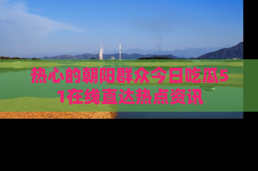 热心的朝阳群众今日吃瓜51在线直达热点资讯