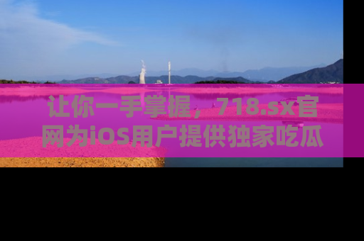 让你一手掌握，718.sx官网为iOS用户提供独家吃瓜内容！