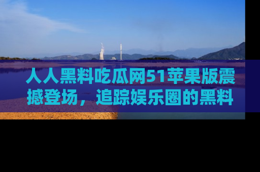 人人黑料吃瓜网51苹果版震撼登场，追踪娱乐圈的黑料与热闻
