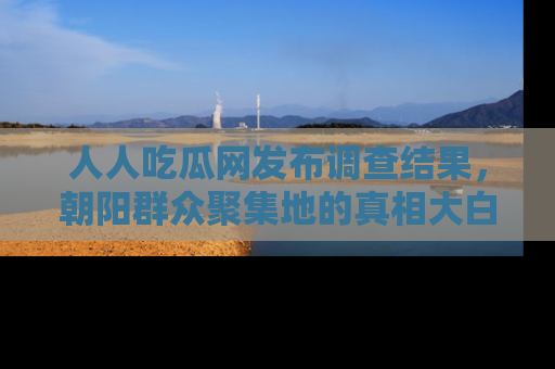 人人吃瓜网发布调查结果，朝阳群众聚集地的真相大白