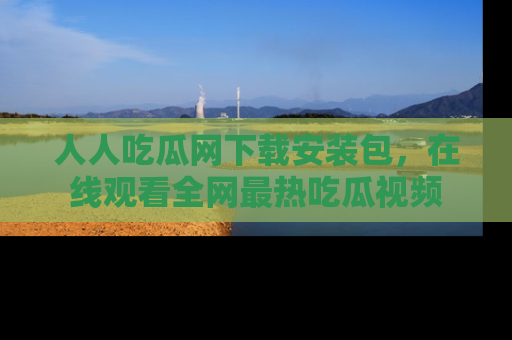 人人吃瓜网下载安装包，在线观看全网最热吃瓜视频