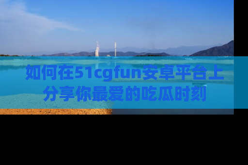 如何在51cgfun安卓平台上分享你最爱的吃瓜时刻
