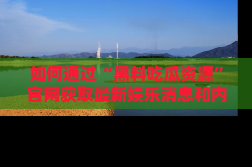 如何通过“黑料吃瓜资源”官网获取最新娱乐消息和内幕爆料