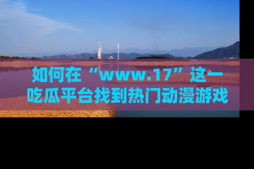 如何在“www.17”这一吃瓜平台找到热门动漫游戏风格的链接？