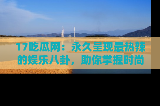 17吃瓜网:永久呈现最热辣的娱乐八卦,助你掌握时尚趋势