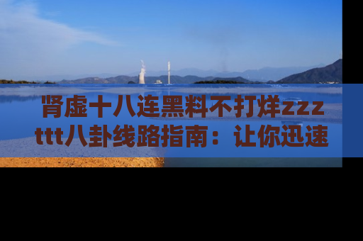 肾虚十八连黑料不打烊zzzttt八卦线路指南：让你迅速掌握热点事件脉络