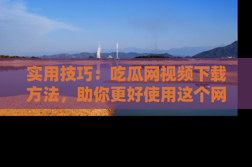 实用技巧：吃瓜网视频下载方法，助你更好使用这个网站