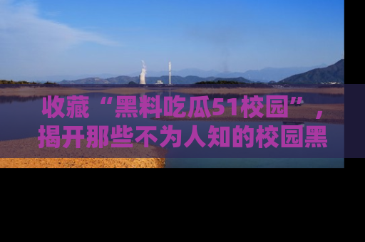 收藏“黑料吃瓜51校园”，揭开那些不为人知的校园黑幕！