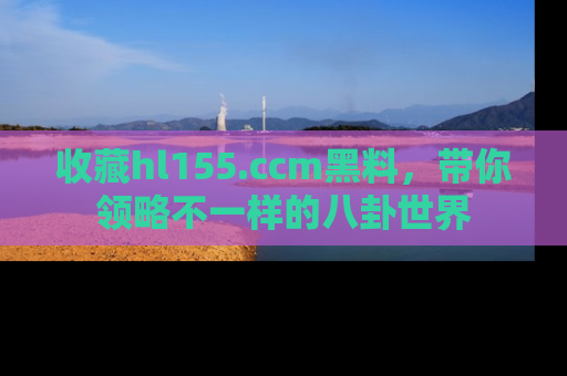 收藏hl155.ccm黑料，带你领略不一样的八卦世界