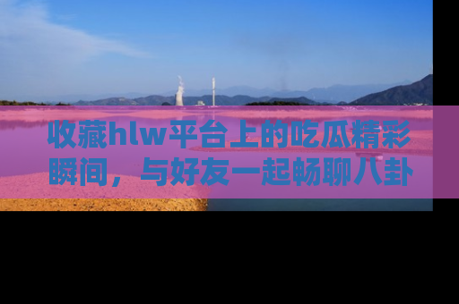 收藏hlw平台上的吃瓜精彩瞬间，与好友一起畅聊八卦趣闻！