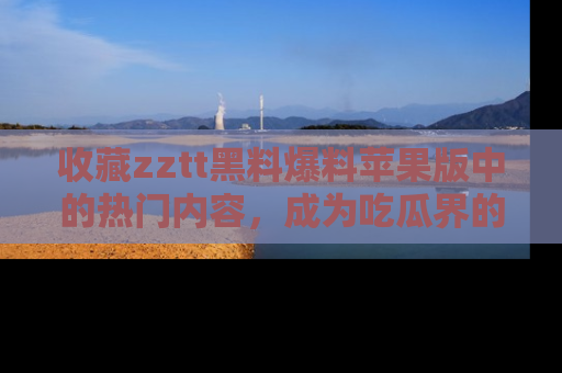 收藏zztt黑料爆料苹果版中的热门内容，成为吃瓜界的资深玩家！