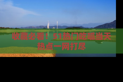 收藏必看！51热门吃呱当天热点一网打尽
