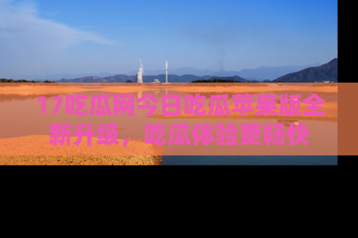 17吃瓜网今日吃瓜苹果版全新升级,吃瓜体验更畅快