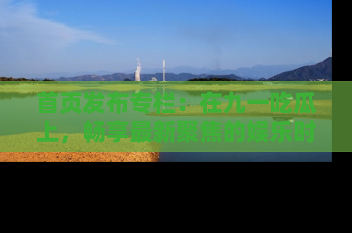 首页发布专栏：在九一吃瓜上，畅享最新聚焦的娱乐时讯