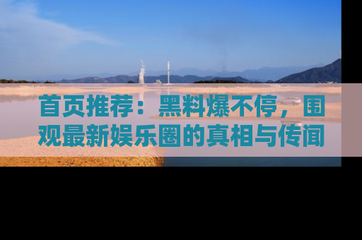 首页推荐：黑料爆不停，围观最新娱乐圈的真相与传闻