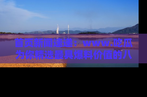 首页新闻速递：www.吃瓜为你精选最具爆料价值的八卦和趣闻！