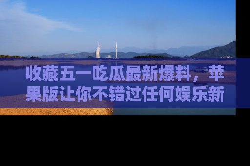 收藏五一吃瓜最新爆料，苹果版让你不错过任何娱乐新闻