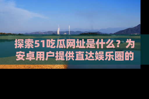 探索51吃瓜网址是什么？为安卓用户提供直达娱乐圈的途径
