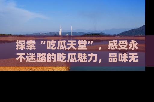 探索“吃瓜天堂”，感受永不迷路的吃瓜魅力，品味无尽的美食！