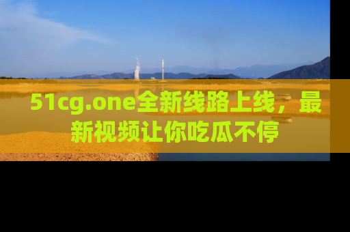 51cg.one全新线路上线,最新视频让你吃瓜不停