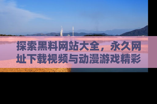 探索黑料网站大全，永久网址下载视频与动漫游戏精彩瞬间！