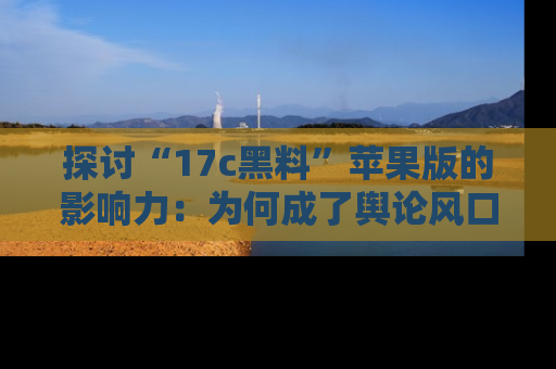 探讨“17c黑料”苹果版的影响力：为何成了舆论风口？