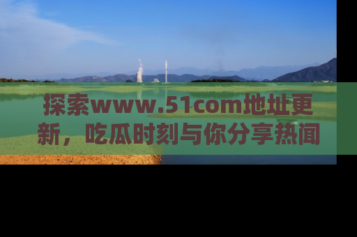 探索www.51com地址更新，吃瓜时刻与你分享热闻