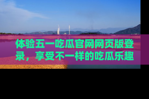 体验五一吃瓜官网网页版登录，享受不一样的吃瓜乐趣与互动体验