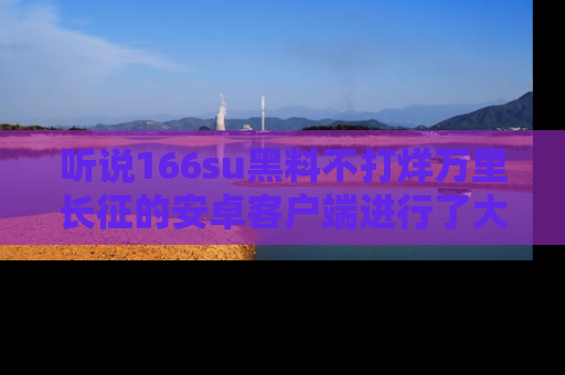 听说166su黑料不打烊万里长征的安卓客户端进行了大更新，八卦内容更加精彩与丰富！