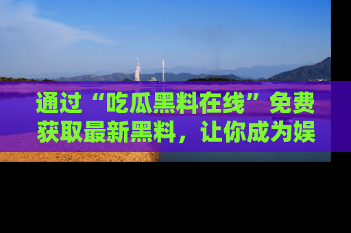 通过“吃瓜黑料在线”免费获取最新黑料，让你成为娱乐圈的内幕专家！