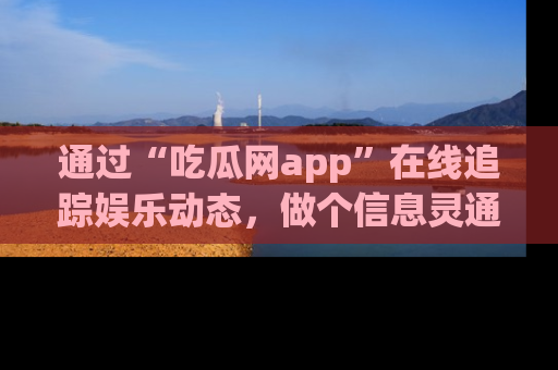 通过“吃瓜网app”在线追踪娱乐动态，做个信息灵通的吃瓜群众！
