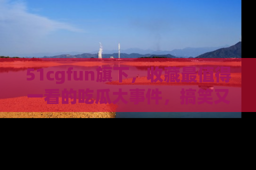 51cgfun旗下,收藏最值得一看的吃瓜大事件,搞笑又精彩!