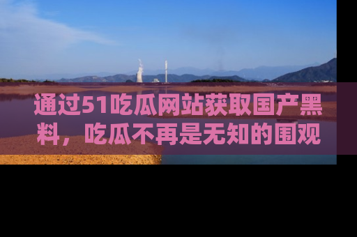 通过51吃瓜网站获取国产黑料，吃瓜不再是无知的围观者