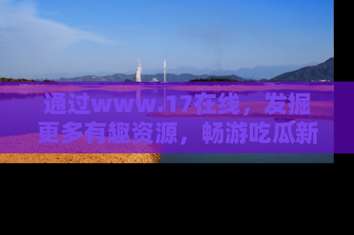 通过www.17在线，发掘更多有趣资源，畅游吃瓜新闻海洋