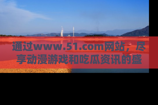 通过www.51.com网站，尽享动漫游戏和吃瓜资讯的盛宴！