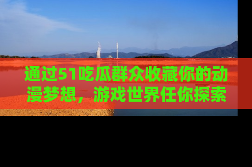 通过51吃瓜群众收藏你的动漫梦想，游戏世界任你探索