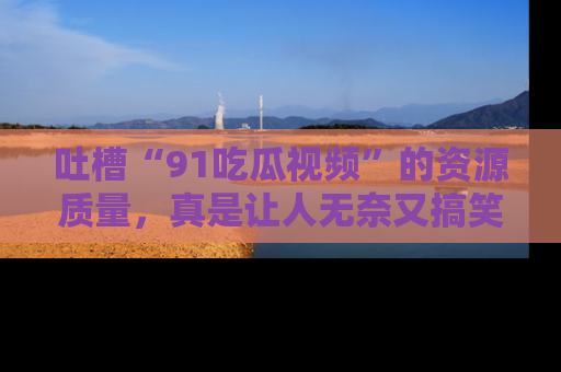 吐槽“91吃瓜视频”的资源质量，真是让人无奈又搞笑！