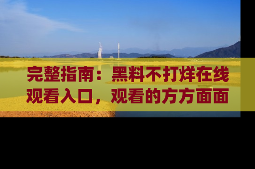 完整指南:黑料不打烊在线观看入口,观看的方方面面与app选择