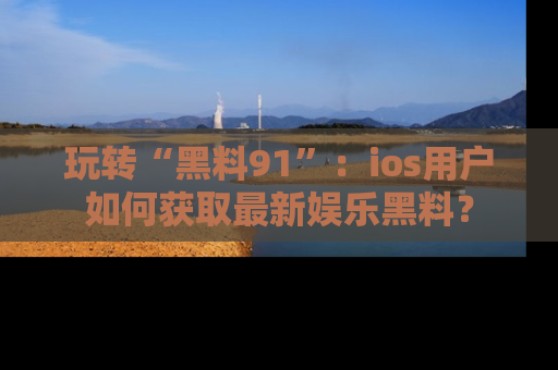 玩转“黑料91”:ios用户如何获取最新娱乐黑料?