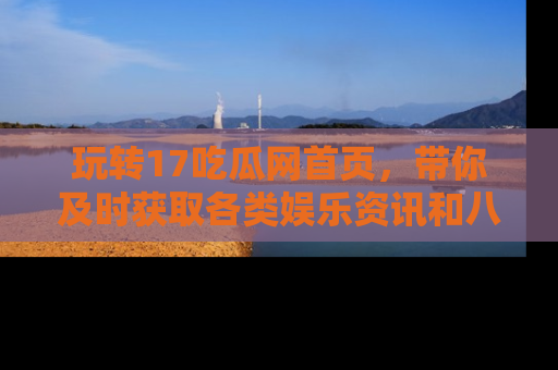 玩转17吃瓜网首页,带你及时获取各类娱乐资讯和八卦故事!
