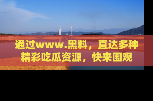 通过www.黑料，直达多种精彩吃瓜资源，快来围观