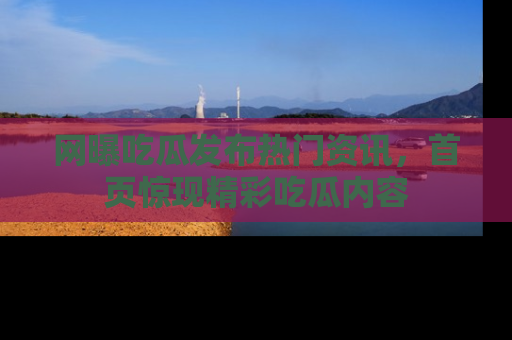网曝吃瓜发布热门资讯,首页惊现精彩吃瓜内容