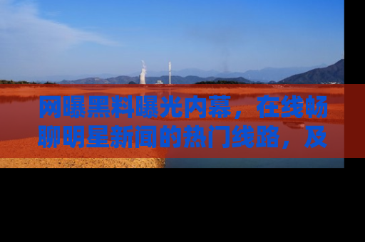 网曝黑料曝光内幕,在线畅聊明星新闻的热门线路,及时掌握最新消息!