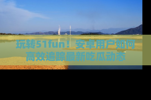 玩转51fun!安卓用户如何高效追踪最新吃瓜动态
