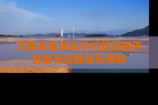 万里长征黑料不打烊泡芙平台发布全新娱乐黑料